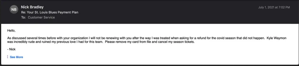 Hello, As discussed several times before with your organization I will not be renewing with you after the way I was treated when asking for a refund for the covid season that did not happen. Kyle Waymon was incredibly rude and ruined my previous love I had for this team. Please remove my card from file and cancel my season tickets. Nick