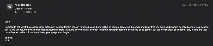 John, I wanted to ask what the process for getting my deposit for this season refunded since there will be no games. I received the email and know that you guys said it would be rolled over to next season, but I'd like this returned until next seasons payments start. I assume everything will be back to normal for next season to be able to go to games, but you never know, so I'd rather play it safe and just have the cash in hand for now until next years payments begin. Thanks, Nick